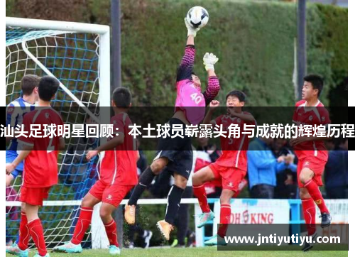汕头足球明星回顾：本土球员崭露头角与成就的辉煌历程