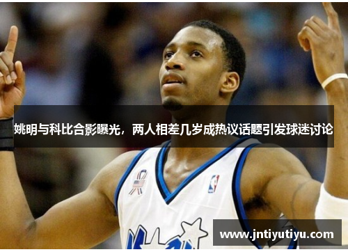 姚明与科比合影曝光，两人相差几岁成热议话题引发球迷讨论
