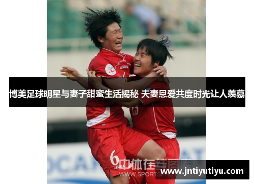 博美足球明星与妻子甜蜜生活揭秘 夫妻恩爱共度时光让人羡慕