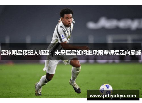 足球明星接班人崛起：未来巨星如何继承前辈辉煌走向巅峰