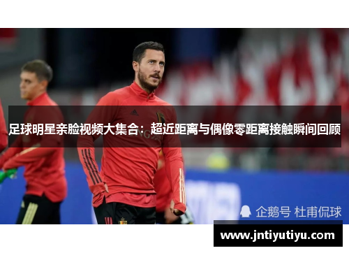 足球明星亲脸视频大集合：超近距离与偶像零距离接触瞬间回顾