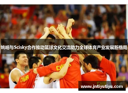 姚明与Scisky合作推动篮球文化交流助力全球体育产业发展新格局