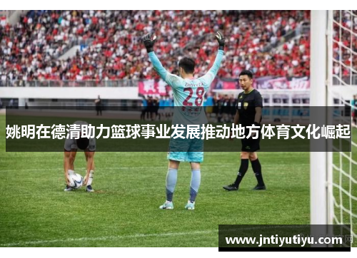 姚明在德清助力篮球事业发展推动地方体育文化崛起