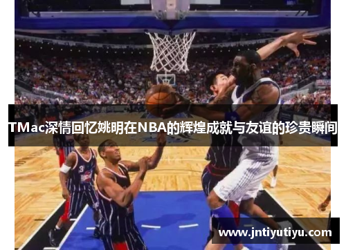 TMac深情回忆姚明在NBA的辉煌成就与友谊的珍贵瞬间