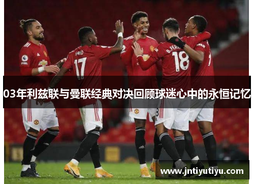 03年利兹联与曼联经典对决回顾球迷心中的永恒记忆