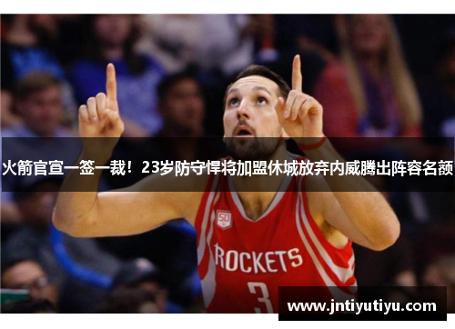 火箭官宣一签一裁！23岁防守悍将加盟休城放弃内威腾出阵容名额