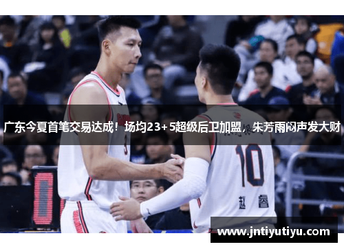 广东今夏首笔交易达成！场均23+5超级后卫加盟，朱芳雨闷声发大财