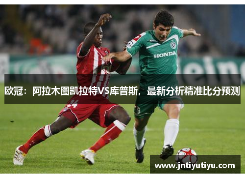 欧冠：阿拉木图凯拉特VS库普斯，最新分析精准比分预测